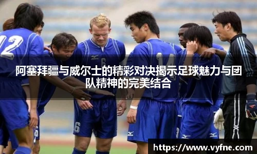 阿塞拜疆与威尔士的精彩对决揭示足球魅力与团队精神的完美结合